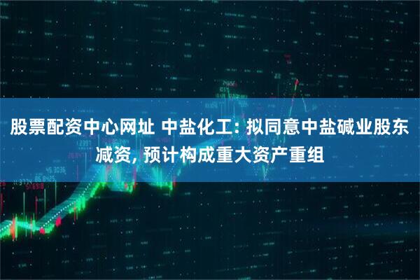 股票配资中心网址 中盐化工: 拟同意中盐碱业股东减资, 预计构成重大资产重组