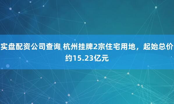 实盘配资公司查询 杭州挂牌2宗住宅用地，起始总价约15.23亿元