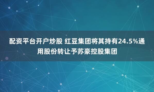 配资平台开户炒股 红豆集团将其持有24.5%通用股份转让予苏豪控股集团