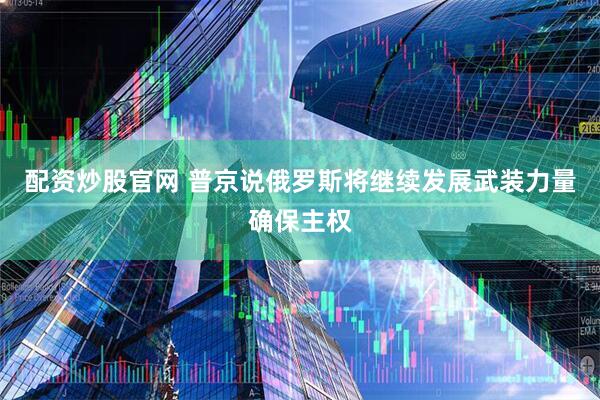 配资炒股官网 普京说俄罗斯将继续发展武装力量确保主权