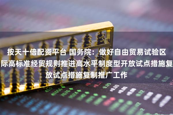 按天十倍配资平台 国务院：做好自由贸易试验区全面对接国际高标准经贸规则推进高水平制度型开放试点措施复制推广工作