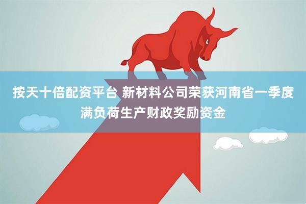 按天十倍配资平台 新材料公司荣获河南省一季度满负荷生产财政奖励资金