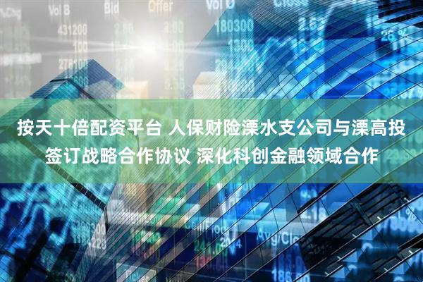 按天十倍配资平台 人保财险溧水支公司与溧高投签订战略合作协议 深化科创金融领域合作