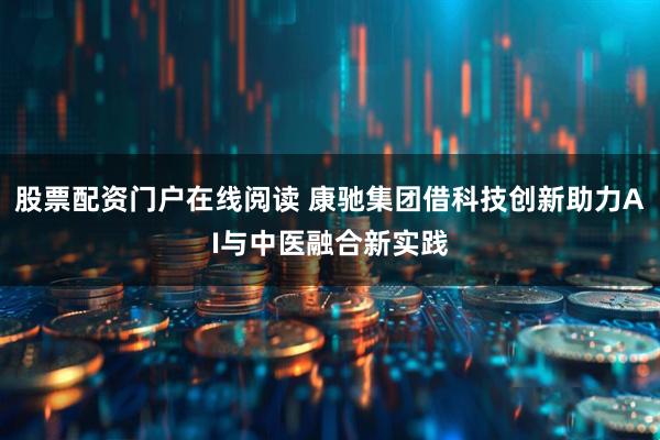 股票配资门户在线阅读 康驰集团借科技创新助力AI与中医融合新实践
