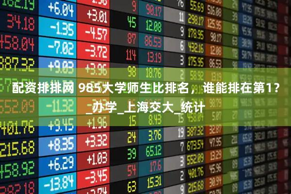 配资排排网 985大学师生比排名，谁能排在第1？_办学_上海交大_统计