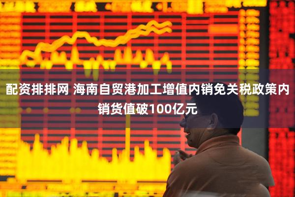 配资排排网 海南自贸港加工增值内销免关税政策内销货值破100亿元
