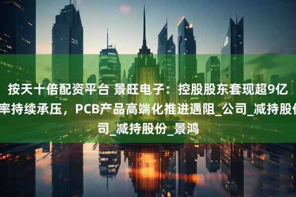 按天十倍配资平台 景旺电子：控股股东套现超9亿，毛利率持续承压，PCB产品高端化推进遇阻_公司_减持股份_景鸿