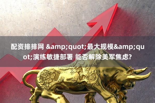 配资排排网 &quot;最大规模&quot;演练敏捷部署 能否解除美军焦虑?