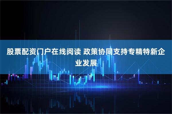 股票配资门户在线阅读 政策协同支持专精特新企业发展