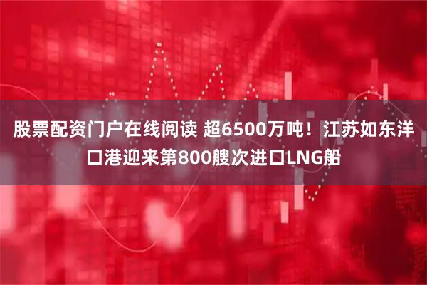股票配资门户在线阅读 超6500万吨！江苏如东洋口港迎来第800艘次进口LNG船