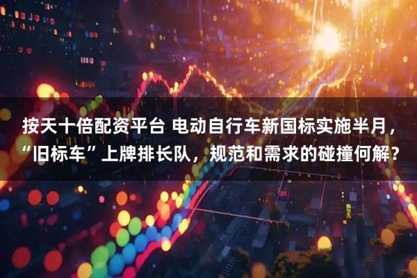 按天十倍配资平台 电动自行车新国标实施半月，“旧标车”上牌排长队，规范和需求的碰撞何解？