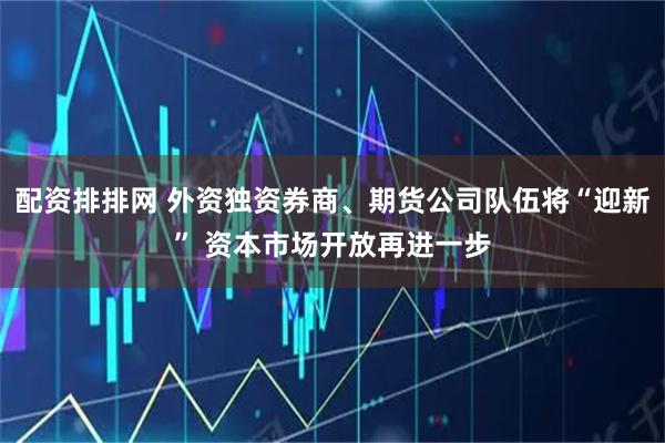 配资排排网 外资独资券商、期货公司队伍将“迎新” 资本市场开放再进一步