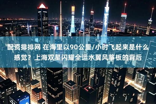 配资排排网 在海里以90公里/小时飞起来是什么感觉?上海双星闪耀全运水翼风筝板的背后