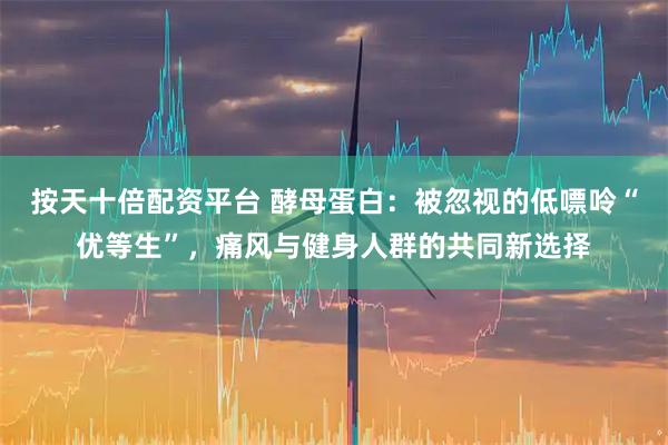 按天十倍配资平台 酵母蛋白:被忽视的低嘌呤“优等生”,痛风与健身人群的共同新选择