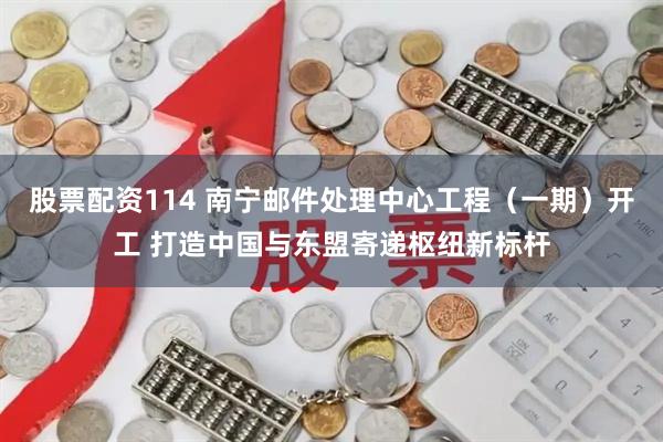 股票配资114 南宁邮件处理中心工程（一期）开工 打造中国与东盟寄递枢纽新标杆