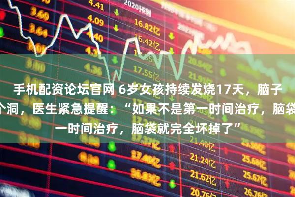手机配资论坛官网 6岁女孩持续发烧17天，脑子竟被啃出20多个洞，医生紧急提醒：“如果不是第一时间治疗，脑袋就完全坏掉了”