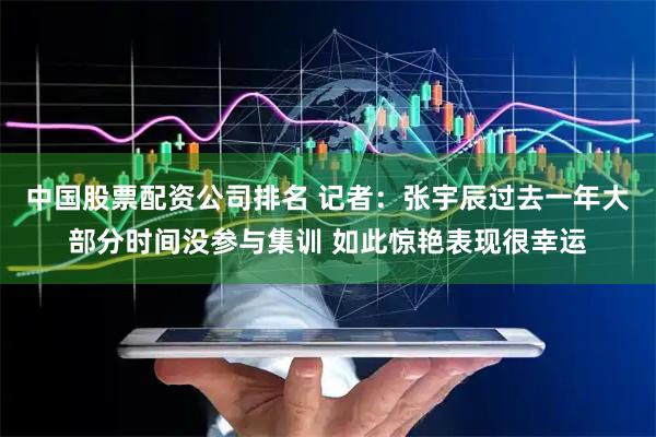 中国股票配资公司排名 记者：张宇辰过去一年大部分时间没参与集训 如此惊艳表现很幸运