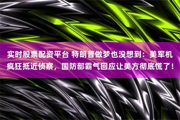 实时股票配资平台 特朗普做梦也没想到：美军机疯狂抵近侦察，国防部霸气回应让美方彻底慌了！