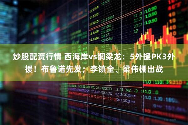 炒股配资行情 西海岸vs铜梁龙：5外援PK3外援！布鲁诺先发；李镇全、梁伟棚出战