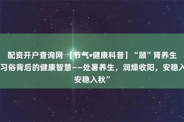 配资开户查询网 【节气•健康科普】“顾”肾养生说“习俗背后的健康智慧——处暑养生，润燥收阳，安稳入秋”