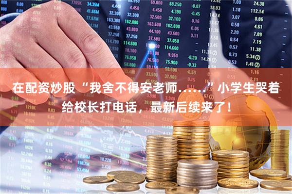 在配资炒股 “我舍不得安老师……”小学生哭着给校长打电话，最新后续来了！