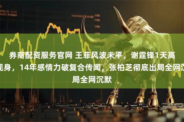 券商配资服务官网 王菲风波未平,谢霆锋1天高调现身,14年感情力破复合传闻,张柏芝彻底出局全网沉默