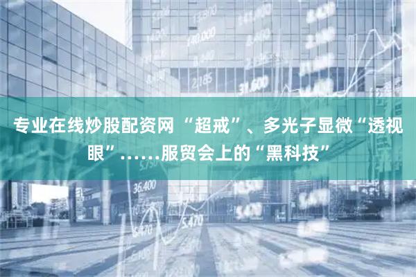 专业在线炒股配资网 “超戒”、多光子显微“透视眼”……服贸会上的“黑科技”