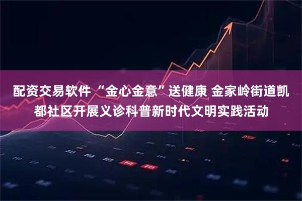 配资交易软件 “金心金意”送健康 金家岭街道凯都社区开展义诊科普新时代文明实践活动